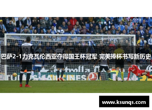 巴萨2-1力克瓦伦西亚夺得国王杯冠军 完美捧杯书写新历史 巴萨2-1力克瓦伦西亚夺得国王杯冠军 完美捧杯书写新历史