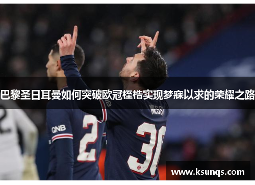 巴黎圣日耳曼如何突破欧冠桎梏实现梦寐以求的荣耀之路