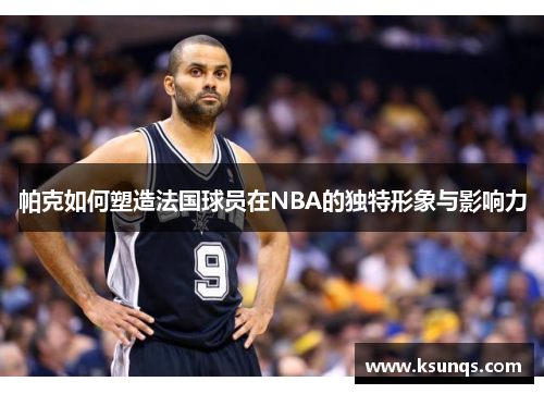 帕克如何塑造法国球员在NBA的独特形象与影响力